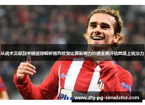 从战术贡献到关键进球解析格列兹曼比赛影响力价值全面评估其场上统治力